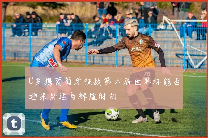 C罗携葡萄牙征战第六届世界杯能否迎来好运与辉煌时刻