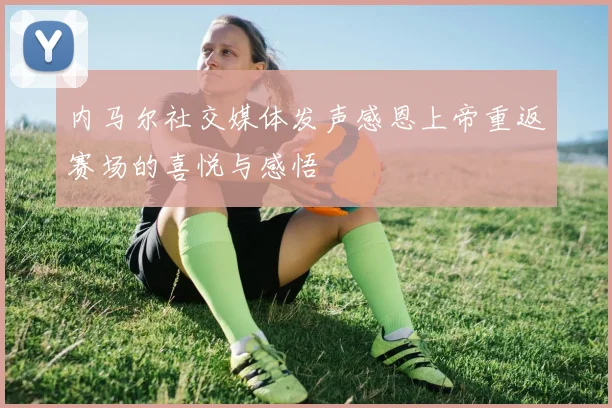 内马尔社交媒体发声感恩上帝重返赛场的喜悦与感悟