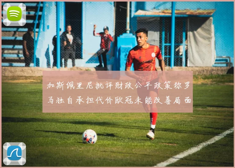 加斯佩里尼批评财政公平政策称罗马独自承担代价欧冠未能改善局面