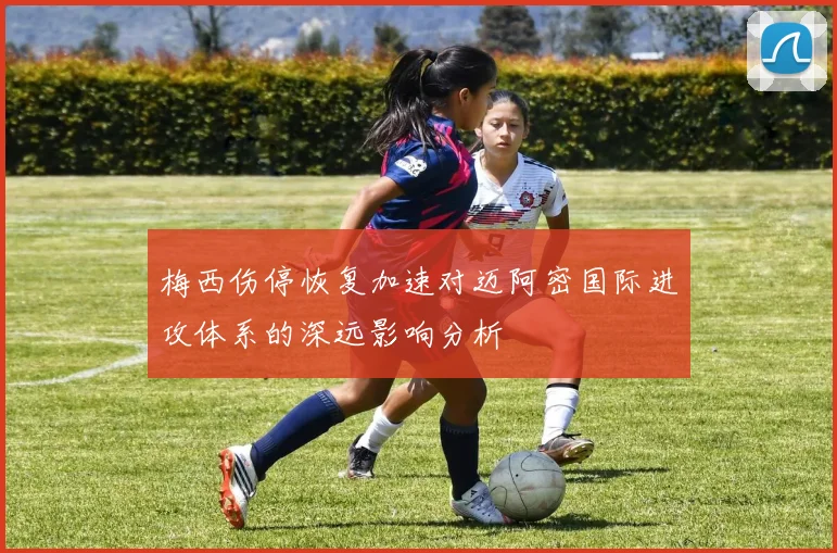 梅西伤停恢复加速对迈阿密国际进攻体系的深远影响分析