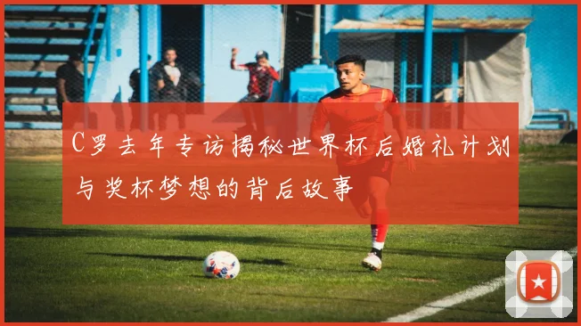 C罗去年专访揭秘世界杯后婚礼计划与奖杯梦想的背后故事