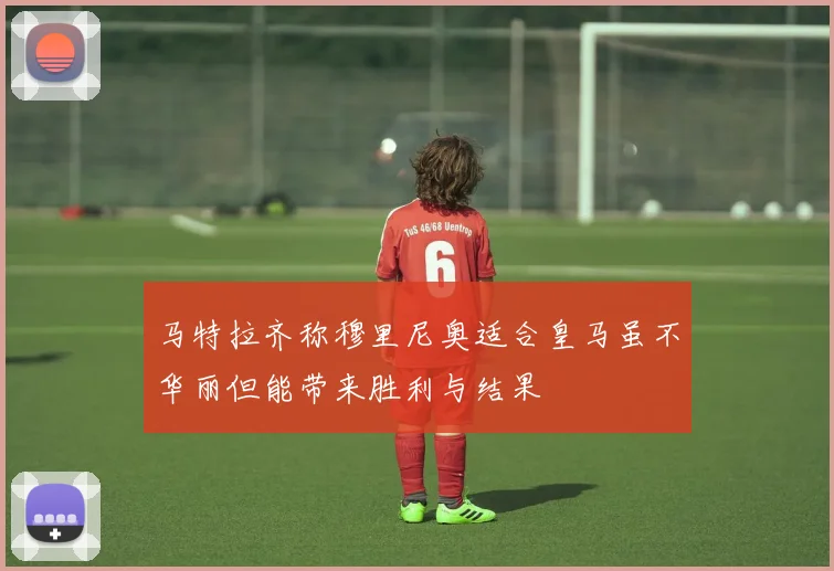马特拉齐称穆里尼奥适合皇马虽不华丽但能带来胜利与结果