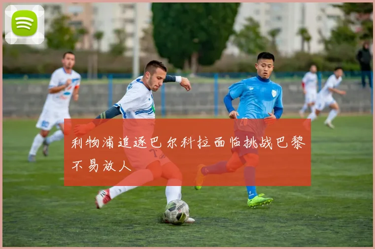 利物浦追逐巴尔科拉面临挑战巴黎不易放人