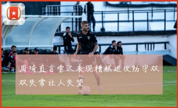 周琦直言索汉表现糟糕进攻防守双双失常让人失望