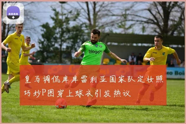 皇马调侃库库雷利亚国家队定妆照巧妙P图穿上球衣引发热议