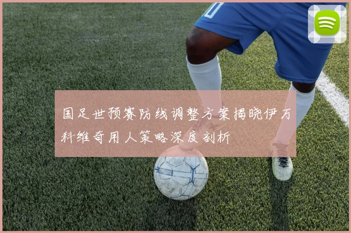 国足世预赛防线调整方案揭晓伊万科维奇用人策略深度剖析