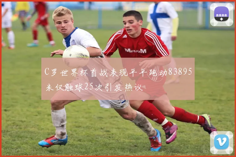C罗世界杯首战表现平平跑动83895米仅触球25次引发热议