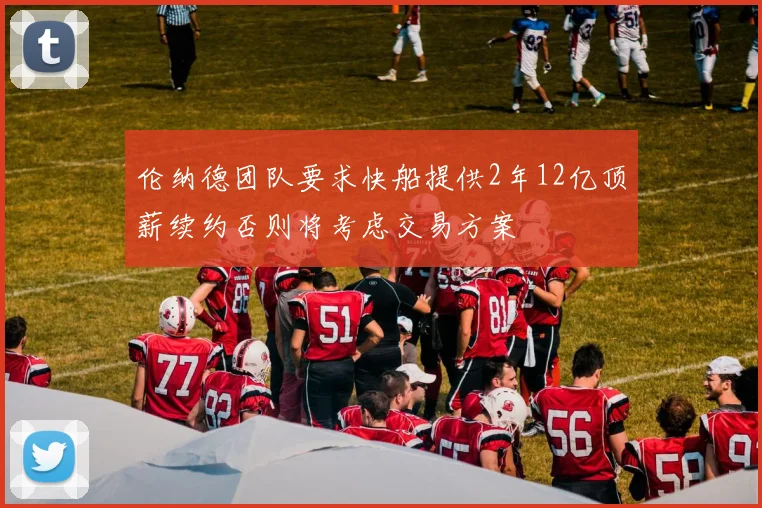伦纳德团队要求快船提供2年12亿顶薪续约否则将考虑交易方案