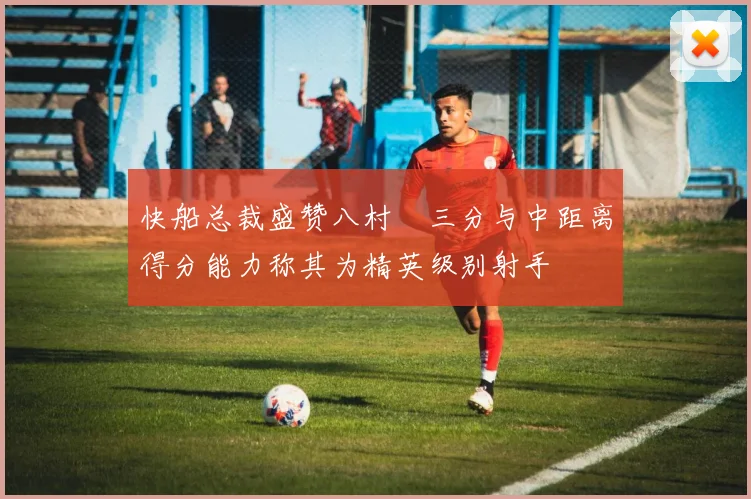 快船总裁盛赞八村塁三分与中距离得分能力称其为精英级别射手