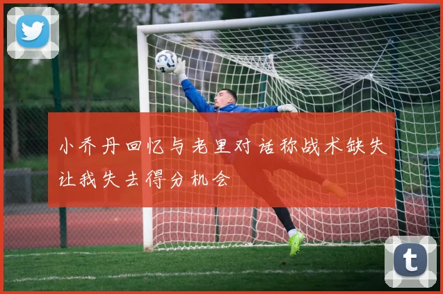 小乔丹回忆与老里对话称战术缺失让我失去得分机会