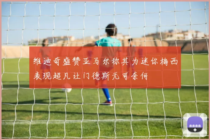维迪奇盛赞亚马尔称其为迷你梅西表现超凡让门德斯无可奈何
