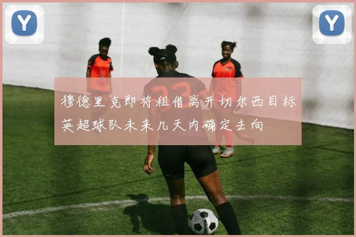 穆德里克即将租借离开切尔西目标英超球队未来几天内确定去向
