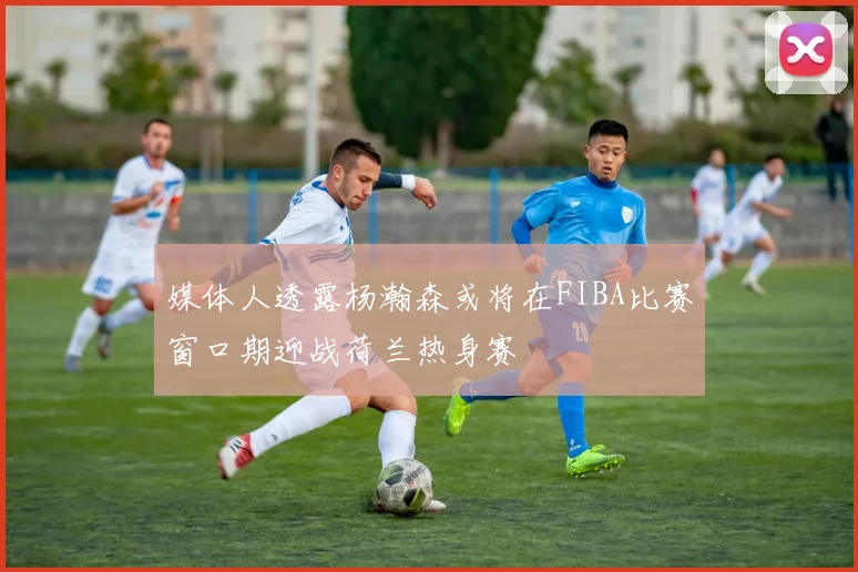 媒体人透露杨瀚森或将在FIBA比赛窗口期迎战荷兰热身赛