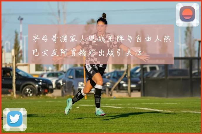 字母哥携家人观战王牌与自由人热巴女友阿贾精彩出战引关注